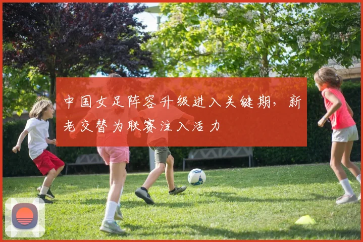 中国女足阵容升级进入关键期，新老交替为联赛注入活力