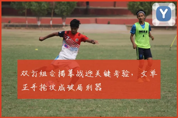 双打组合揭幕战迎关键考验，女单正手抢攻成破局利器