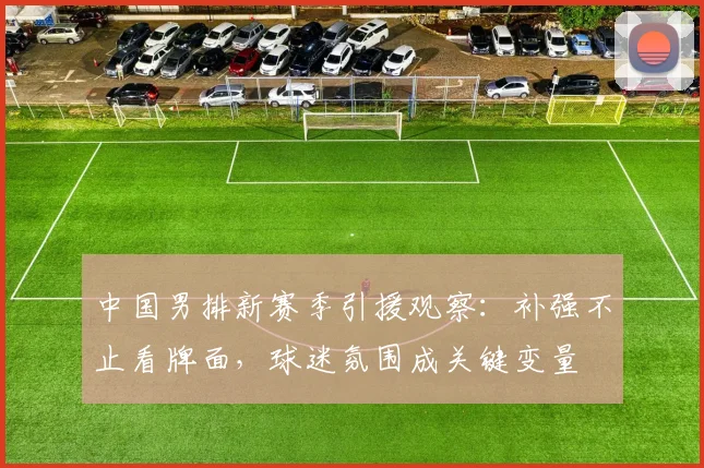 中国男排新赛季引援观察：补强不止看牌面，球迷氛围成关键变量