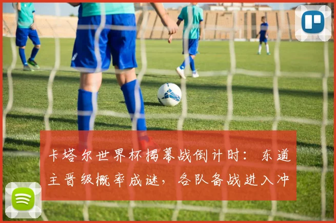 卡塔尔世界杯揭幕战倒计时：东道主晋级概率成谜，各队备战进入冲刺阶段