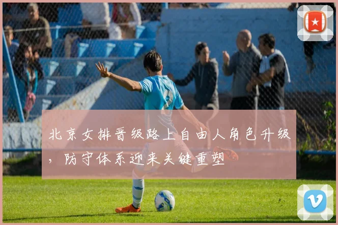 北京女排晋级路上自由人角色升级，防守体系迎来关键重塑