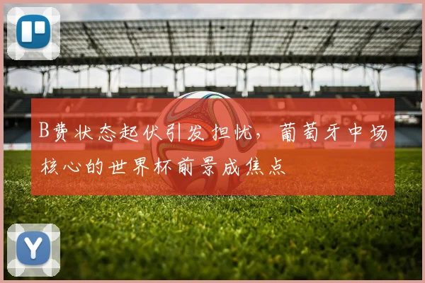 B费状态起伏引发担忧，葡萄牙中场核心的世界杯前景成焦点