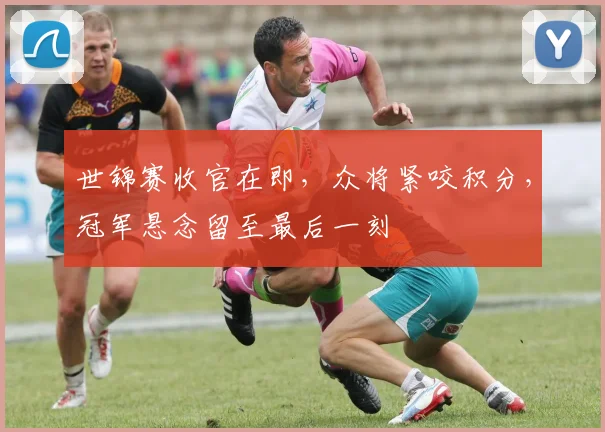 世锦赛收官在即，众将紧咬积分，冠军悬念留至最后一刻