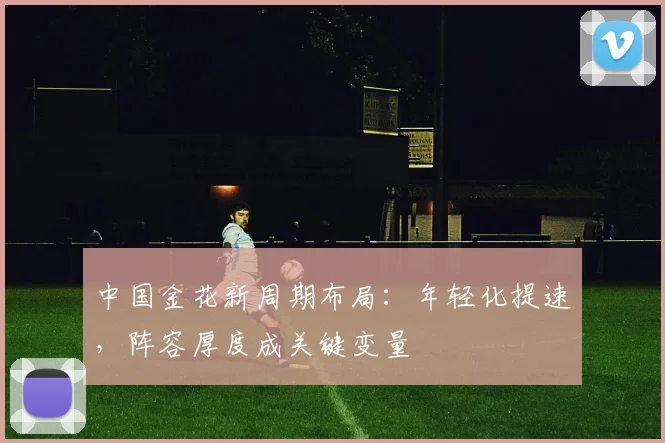 中国金花新周期布局：年轻化提速，阵容厚度成关键变量