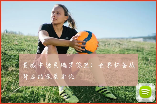 曼城中场灵魂罗德里：世界杯备战背后的深度进化