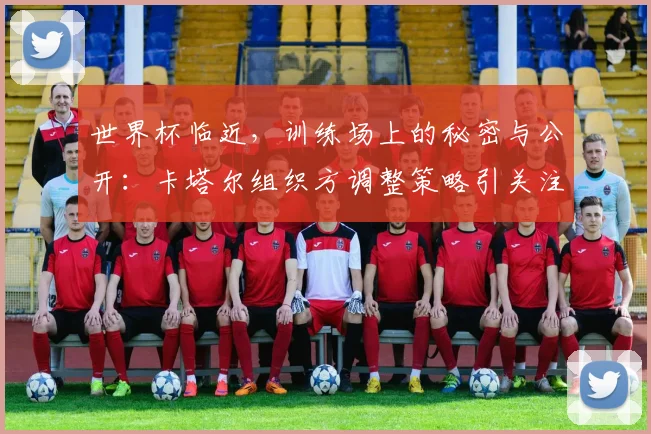 世界杯临近，训练场上的秘密与公开：卡塔尔组织方调整策略引关注