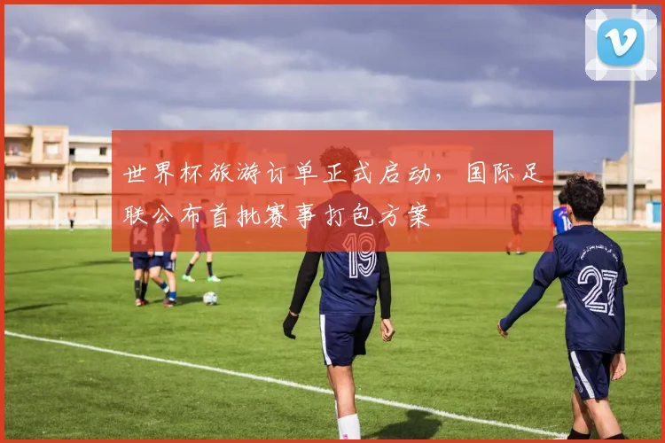 世界杯旅游订单正式启动，国际足联公布首批赛事打包方案