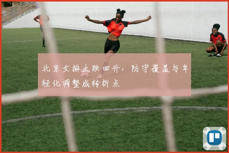 北京女排止跌回升，防守覆盖与年轻化调整成转折点
