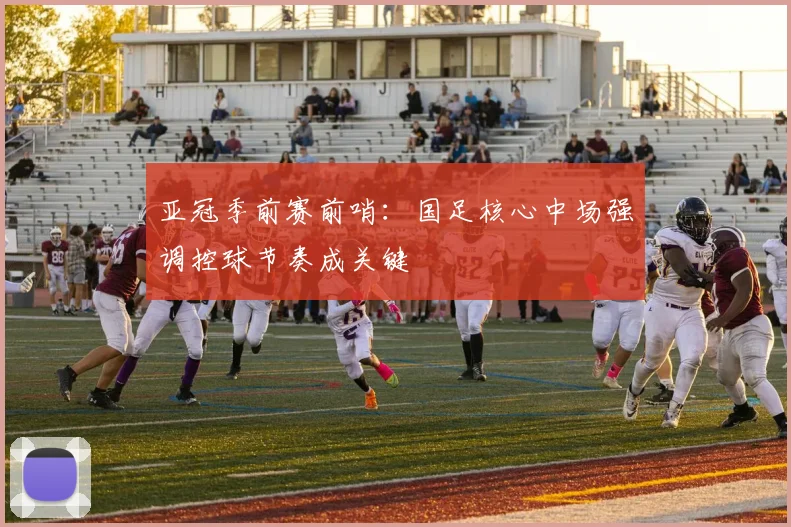 亚冠季前赛前哨：国足核心中场强调控球节奏成关键