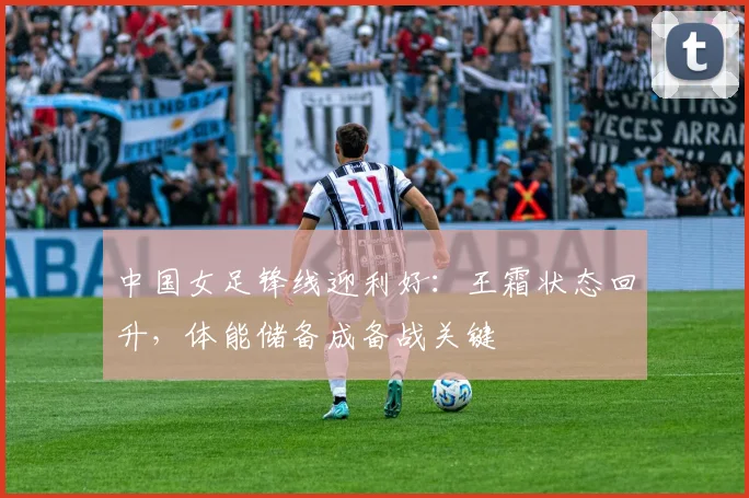 中国女足锋线迎利好：王霜状态回升，体能储备成备战关键