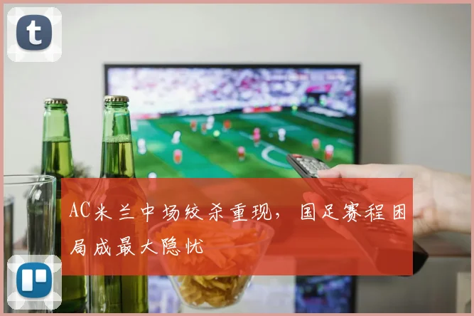 AC米兰中场绞杀重现，国足赛程困局成最大隐忧