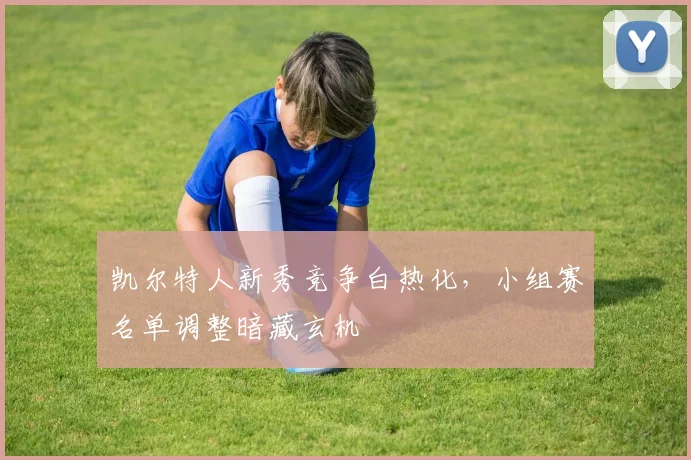 凯尔特人新秀竞争白热化，小组赛名单调整暗藏玄机