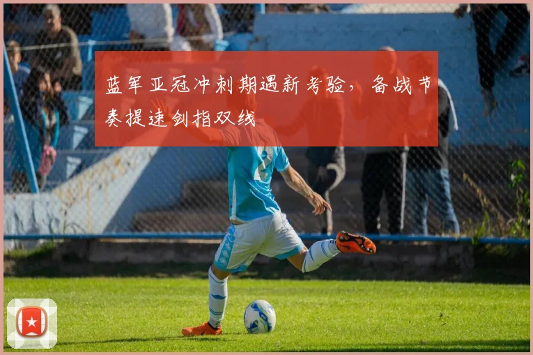 蓝军亚冠冲刺期遇新考验，备战节奏提速剑指双线