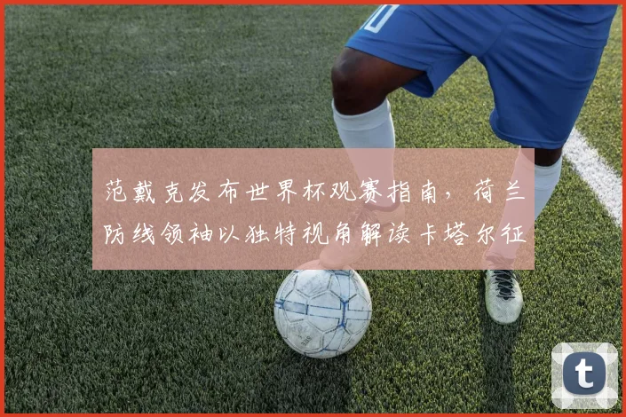 范戴克发布世界杯观赛指南，荷兰防线领袖以独特视角解读卡塔尔征程
