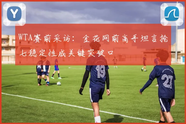 WTA赛前采访：金花网前高手坦言抢七稳定性成关键突破口
