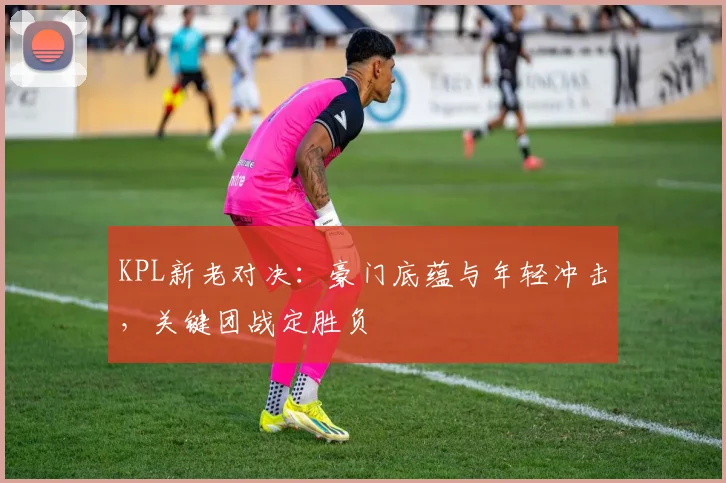 KPL新老对决：豪门底蕴与年轻冲击，关键团战定胜负