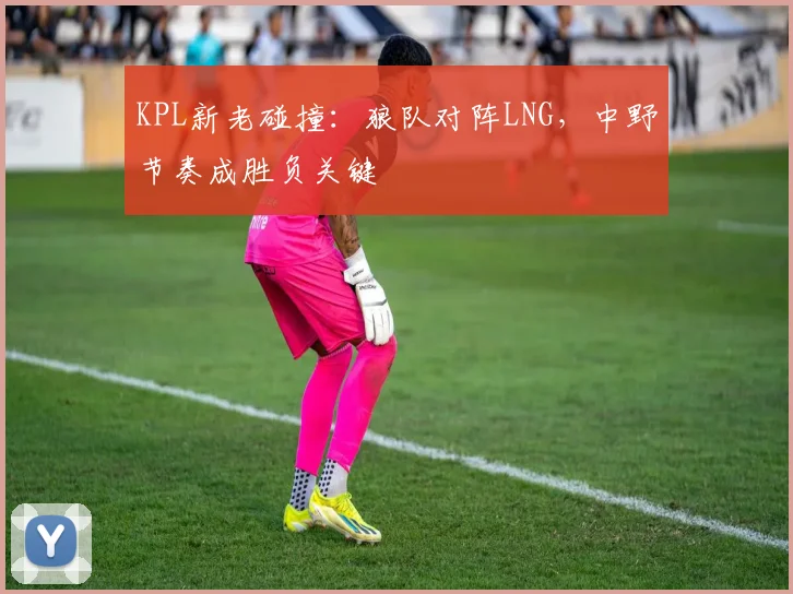 KPL新老碰撞：狼队对阵LNG，中野节奏成胜负关键