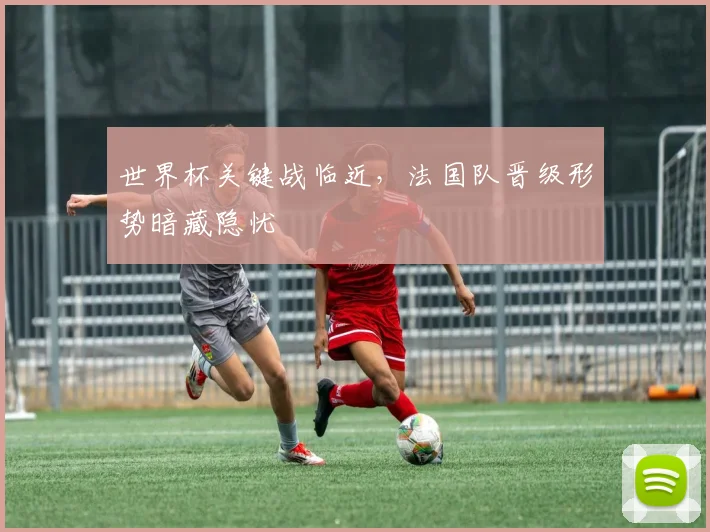 世界杯关键战临近，法国队晋级形势暗藏隐忧