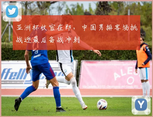 亚洲杯收官在即，中国男排客场挑战迎最后备战冲刺