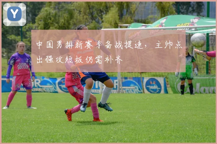 中国男排新赛季备战提速，主帅点出强攻短板仍需补齐