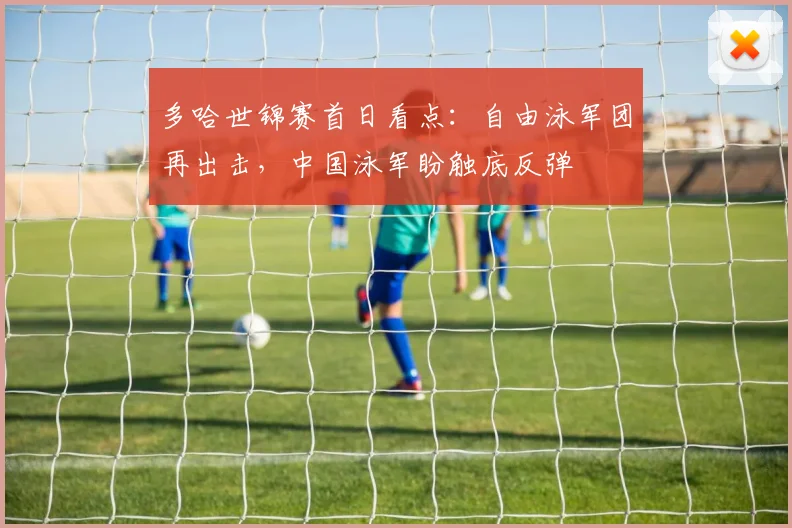 多哈世锦赛首日看点：自由泳军团再出击，中国泳军盼触底反弹