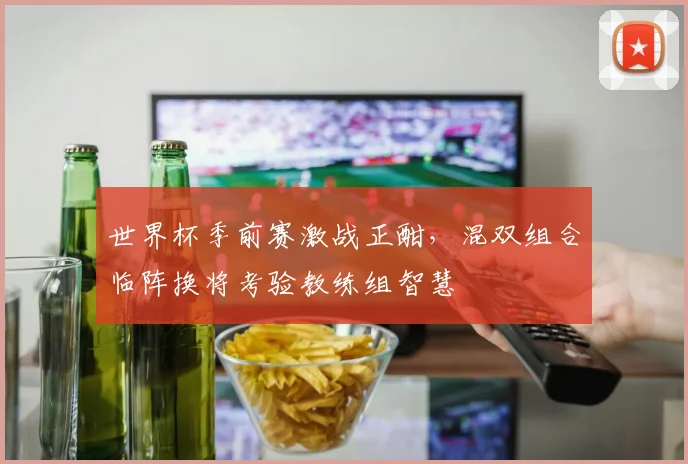 世界杯季前赛激战正酣，混双组合临阵换将考验教练组智慧