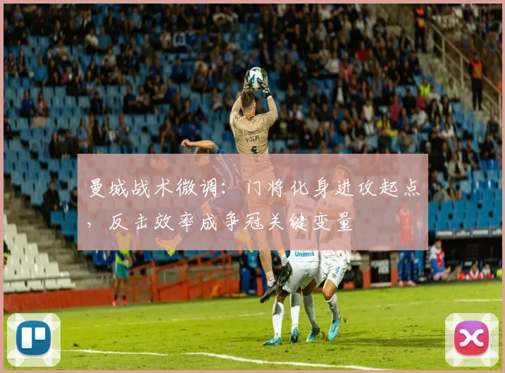 曼城战术微调：门将化身进攻起点，反击效率成争冠关键变量