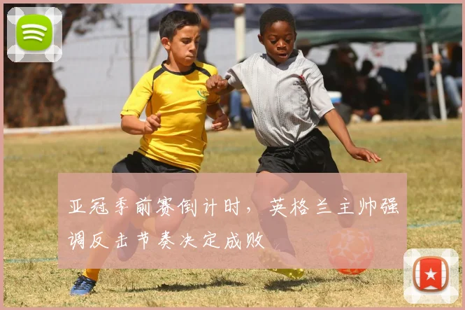 亚冠季前赛倒计时，英格兰主帅强调反击节奏决定成败