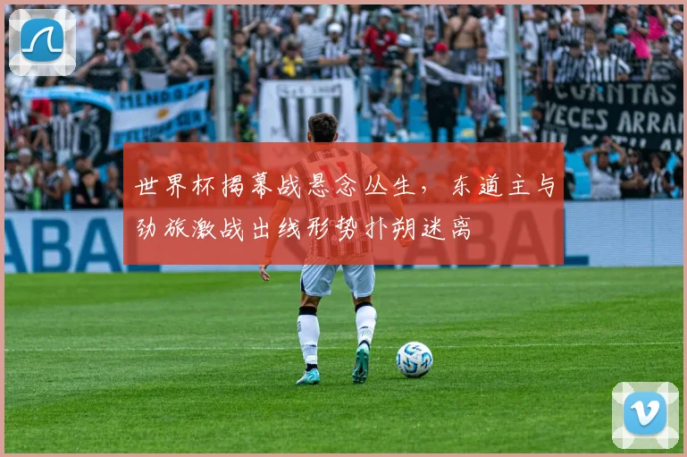 世界杯揭幕战悬念丛生，东道主与劲旅激战出线形势扑朔迷离