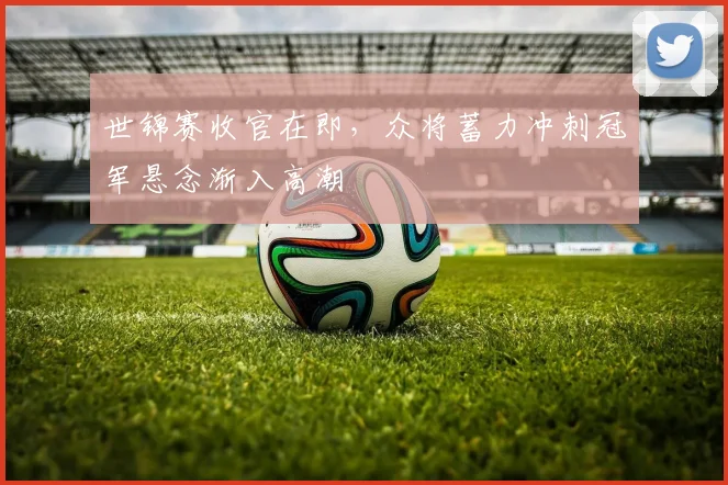 世锦赛收官在即，众将蓄力冲刺冠军悬念渐入高潮