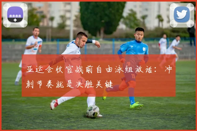 亚运会收官战前自由泳组放话：冲刺节奏就是决胜关键