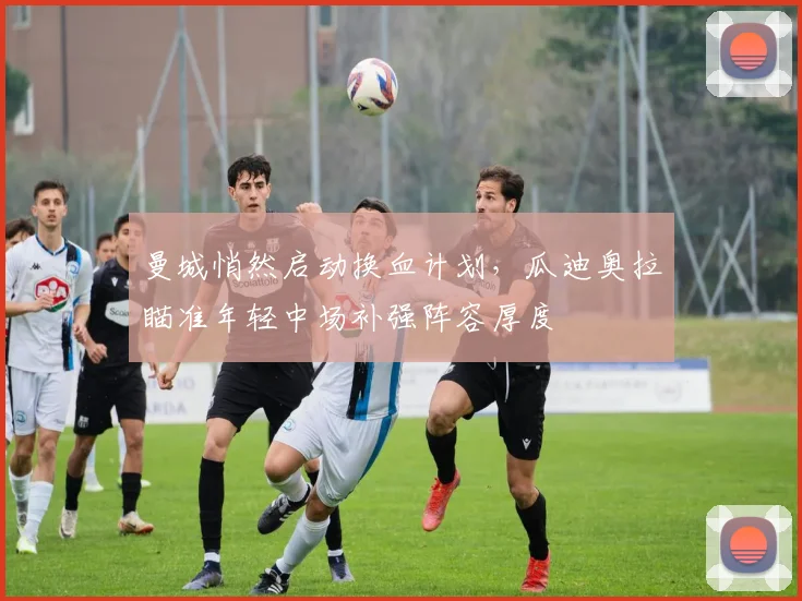 曼城悄然启动换血计划，瓜迪奥拉瞄准年轻中场补强阵容厚度