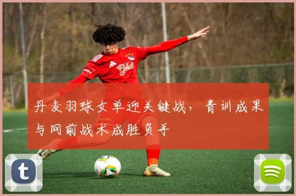 丹麦羽球女单迎关键战，青训成果与网前战术成胜负手