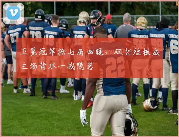 卫冕冠军抢七局回暖，双打短板成主场背水一战隐患