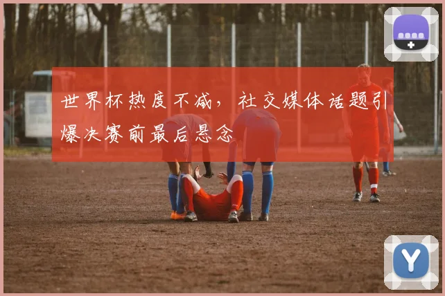 世界杯热度不减，社交媒体话题引爆决赛前最后悬念
