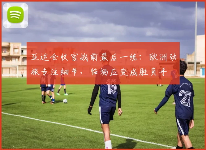 亚运会收官战前最后一练：欧洲劲旅专注细节，临场应变成胜负手