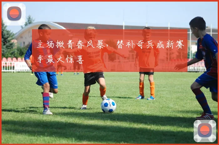 主场掀青春风暴，替补奇兵成新赛季最大惊喜