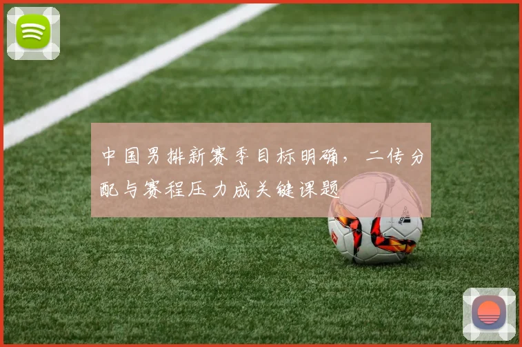 中国男排新赛季目标明确，二传分配与赛程压力成关键课题