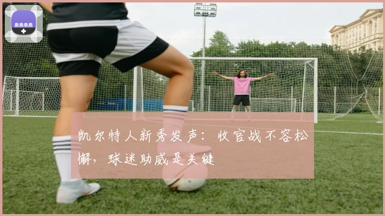 凯尔特人新秀发声：收官战不容松懈，球迷助威是关键