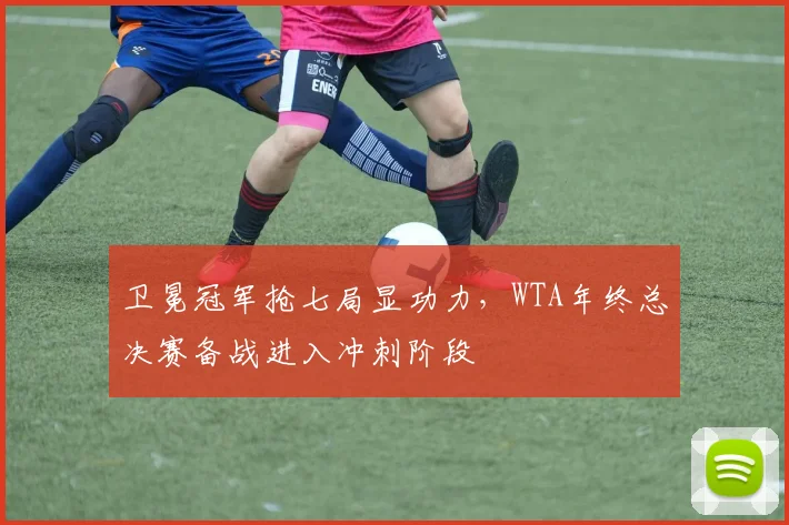 卫冕冠军抢七局显功力，WTA年终总决赛备战进入冲刺阶段
