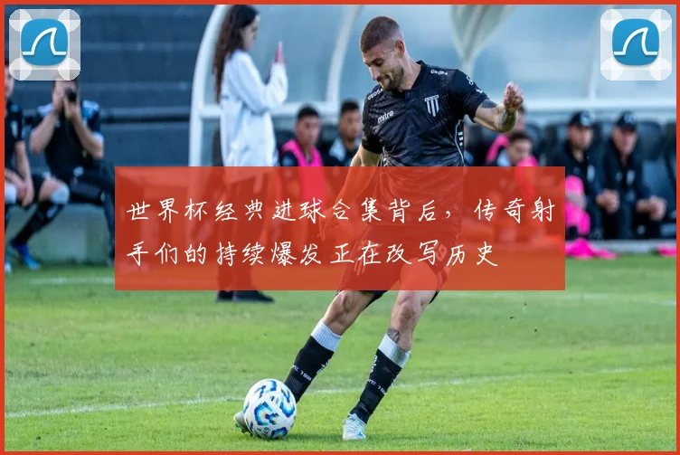 世界杯经典进球合集背后，传奇射手们的持续爆发正在改写历史