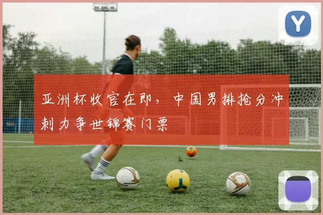 亚洲杯收官在即，中国男排抢分冲刺力争世锦赛门票