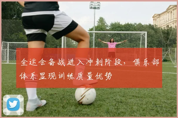 全运会备战进入冲刺阶段，俱乐部体系显现训练质量优势