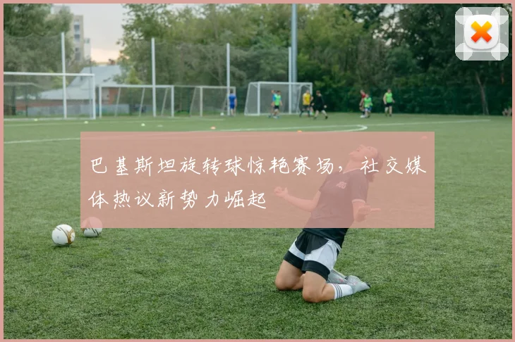 巴基斯坦旋转球惊艳赛场，社交媒体热议新势力崛起