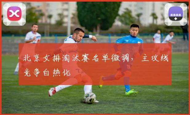 北京女排淘汰赛名单微调，主攻线竞争白热化