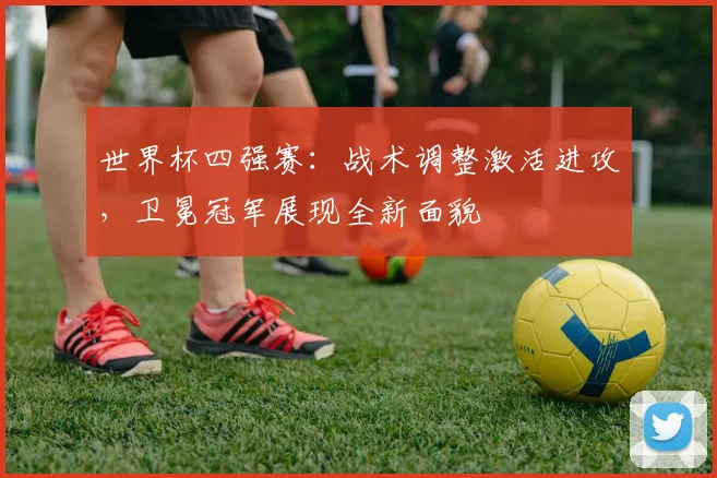 世界杯四强赛：战术调整激活进攻，卫冕冠军展现全新面貌