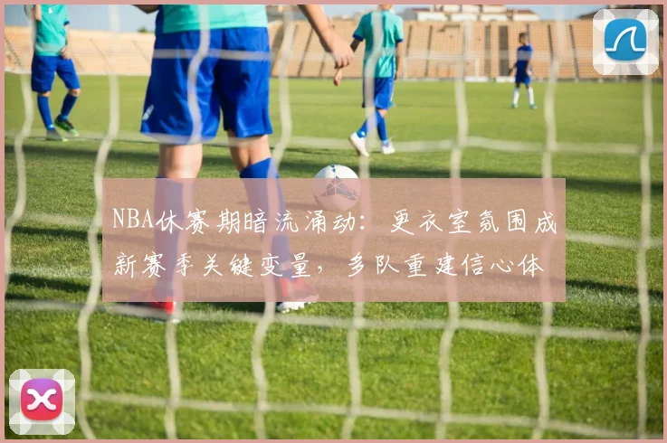 NBA休赛期暗流涌动：更衣室氛围成新赛季关键变量，多队重建信心体系