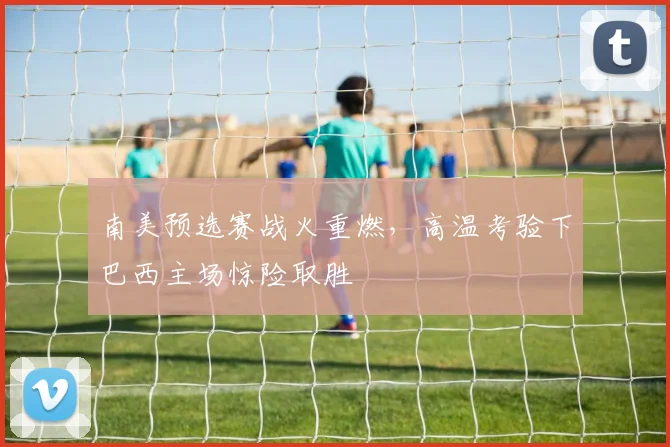 南美预选赛战火重燃，高温考验下巴西主场惊险取胜