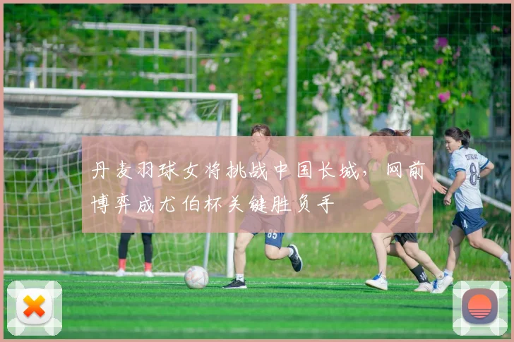 丹麦羽球女将挑战中国长城，网前博弈成尤伯杯关键胜负手