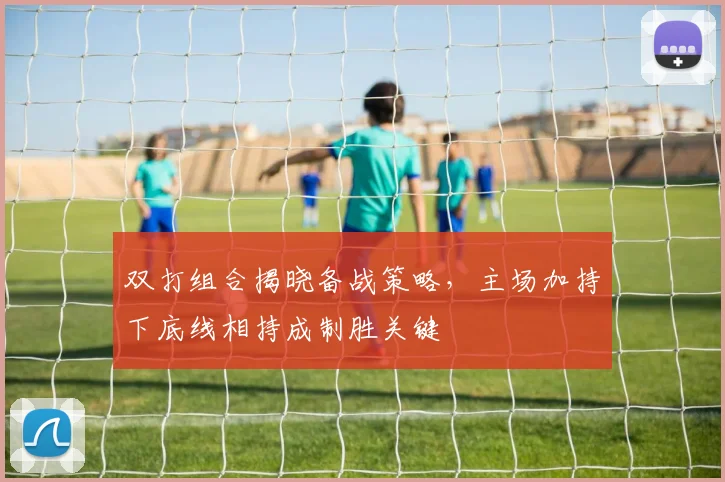 双打组合揭晓备战策略，主场加持下底线相持成制胜关键